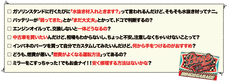 ガソリンスタンドに行くたびに「水抜き材入れときます？」って言われるんだけど、そもそも水抜き材ってナニ。バッテリーが「弱ってきた」とか「まだ大丈夫」とかって、ドコで判断するの？エンジンオイルって、交換しないと一体どうなるの？/中古車を買いたいんだけど、相場もわからないし、ちょっと不安。注意しなくちゃいけないことって？/インパネのパーツを買って自分でカスタムしてみたいんだけど、何から手をつけるのがおすすめ？/どうも、燃費が悪い。「燃費がよくなる運転方法」ってあるの？/ミラーをこすっちゃった！でもお金ナイ！！安く修理する方法はないかな？