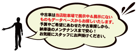 中古車は当店駐車場で展示中＆展示にない/ものもデータベースからお探しいたします。/予算やご希望にあわせた中古車探しから、/納車後のメンテナンスまで安心！/お気軽にスタッフにお声掛けください。